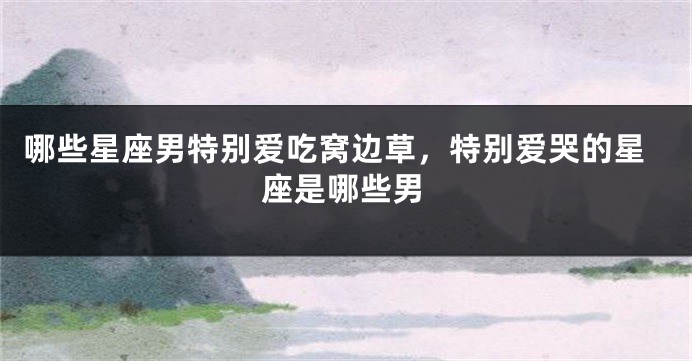 哪些星座男特别爱吃窝边草，特别爱哭的星座是哪些男