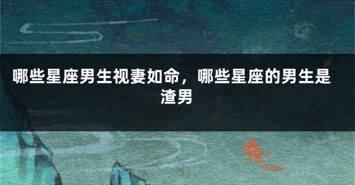 哪些星座男生视妻如命，哪些星座的男生是渣男