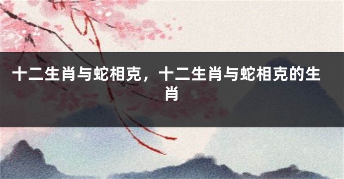 十二生肖与蛇相克，十二生肖与蛇相克的生肖