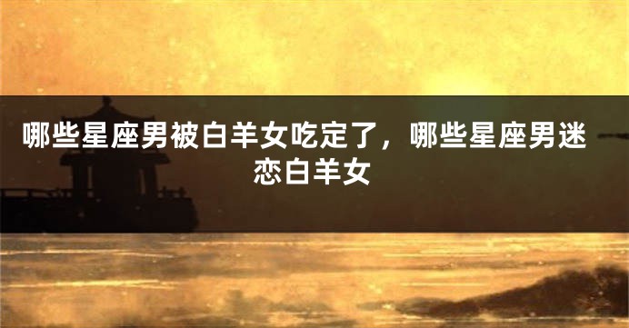 哪些星座男被白羊女吃定了，哪些星座男迷恋白羊女