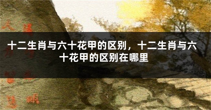 十二生肖与六十花甲的区别，十二生肖与六十花甲的区别在哪里