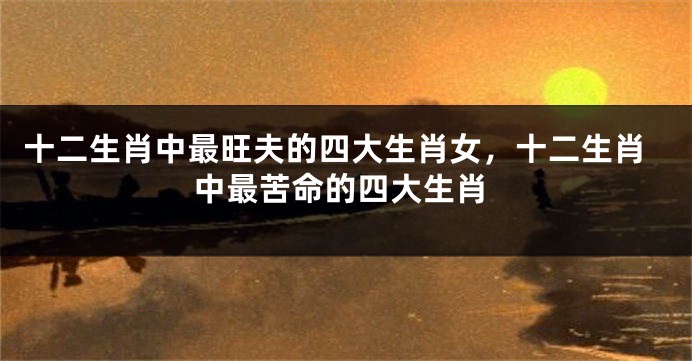 十二生肖中最旺夫的四大生肖女，十二生肖中最苦命的四大生肖