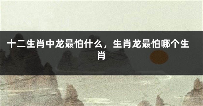 十二生肖中龙最怕什么，生肖龙最怕哪个生肖