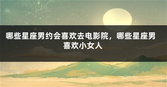 哪些星座男约会喜欢去电影院，哪些星座男喜欢小女人