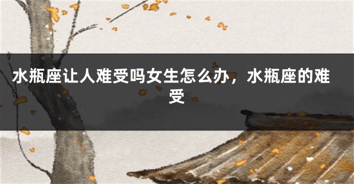水瓶座让人难受吗女生怎么办，水瓶座的难受