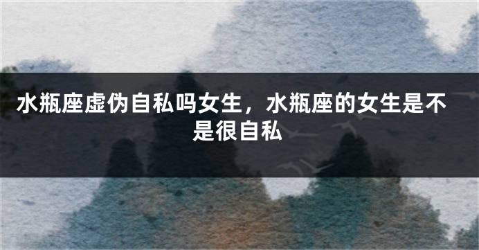 水瓶座虚伪自私吗女生，水瓶座的女生是不是很自私
