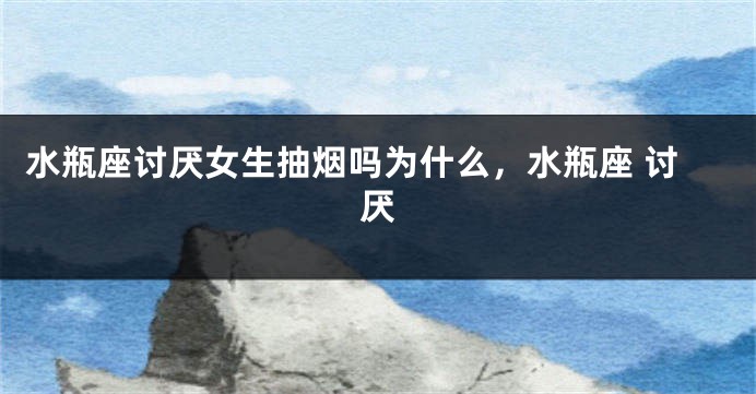 水瓶座讨厌女生抽烟吗为什么，水瓶座 讨厌