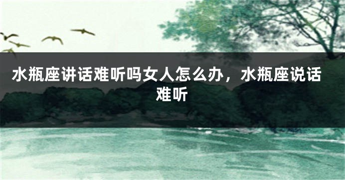 水瓶座讲话难听吗女人怎么办，水瓶座说话难听