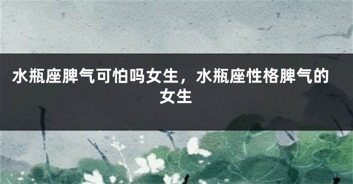 水瓶座脾气可怕吗女生，水瓶座性格脾气的女生