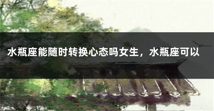 水瓶座能随时转换心态吗女生，水瓶座可以