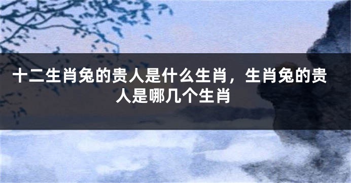 十二生肖兔的贵人是什么生肖，生肖兔的贵人是哪几个生肖