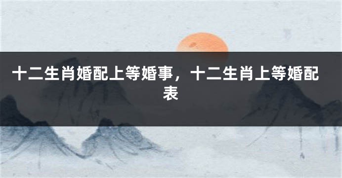十二生肖婚配上等婚事，十二生肖上等婚配表