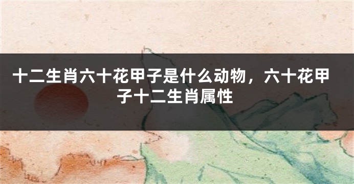 十二生肖六十花甲子是什么动物，六十花甲子十二生肖属性
