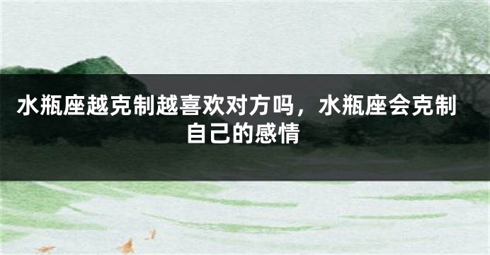 水瓶座越克制越喜欢对方吗，水瓶座会克制自己的感情