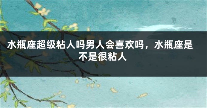 水瓶座超级粘人吗男人会喜欢吗，水瓶座是不是很粘人
