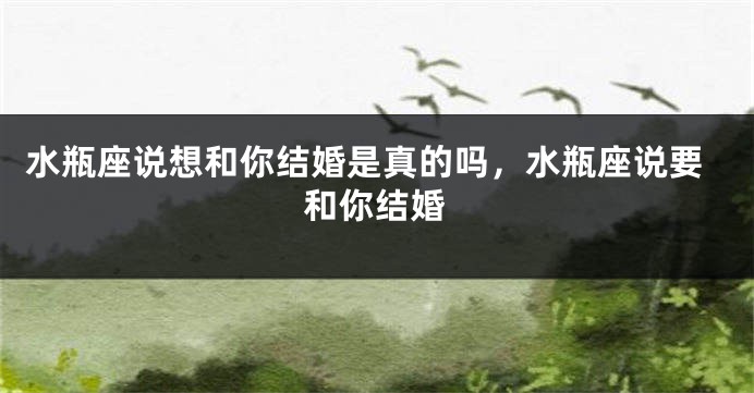 水瓶座说想和你结婚是真的吗，水瓶座说要和你结婚