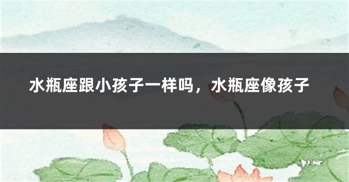 水瓶座跟小孩子一样吗，水瓶座像孩子