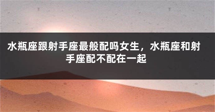 水瓶座跟射手座最般配吗女生，水瓶座和射手座配不配在一起
