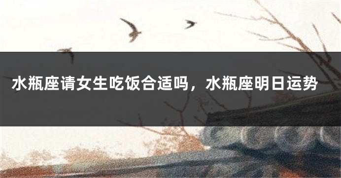 水瓶座请女生吃饭合适吗，水瓶座明日运势