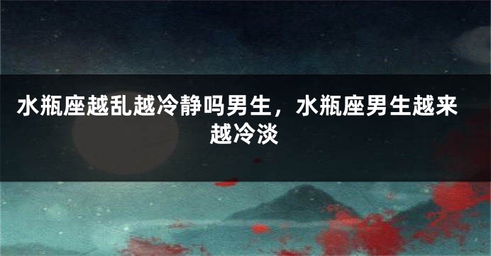 水瓶座越乱越冷静吗男生，水瓶座男生越来越冷淡