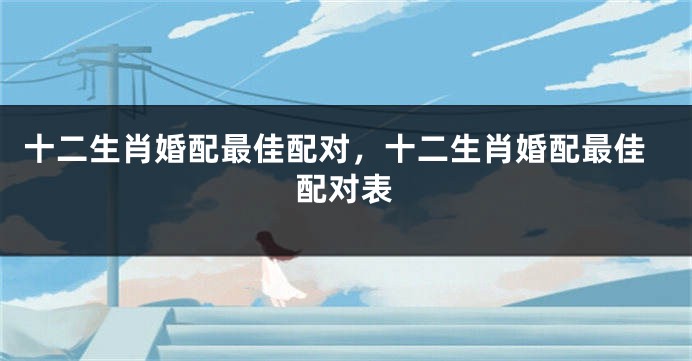 十二生肖婚配最佳配对，十二生肖婚配最佳配对表