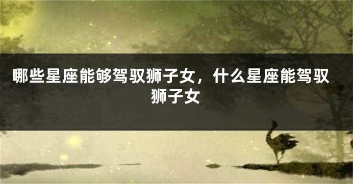 哪些星座能够驾驭狮子女，什么星座能驾驭狮子女
