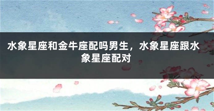 水象星座和金牛座配吗男生，水象星座跟水象星座配对