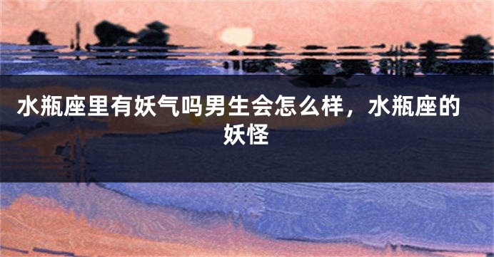 水瓶座里有妖气吗男生会怎么样，水瓶座的妖怪