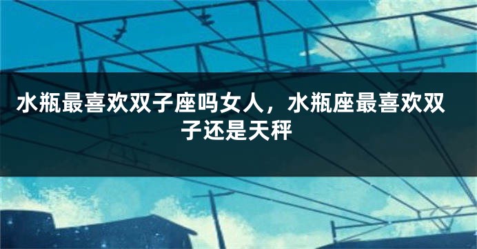 水瓶最喜欢双子座吗女人，水瓶座最喜欢双子还是天秤
