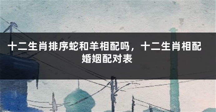 十二生肖排序蛇和羊相配吗，十二生肖相配婚姻配对表