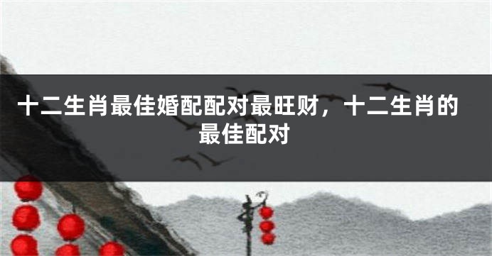 十二生肖最佳婚配配对最旺财,十二生肖的最佳配对