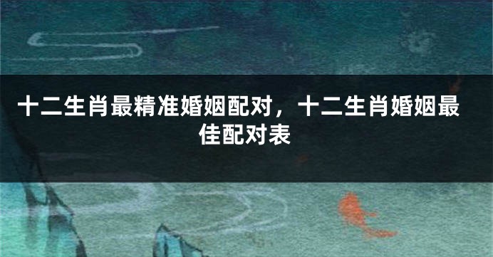 十二生肖最精准婚姻配对，十二生肖婚姻最佳配对表