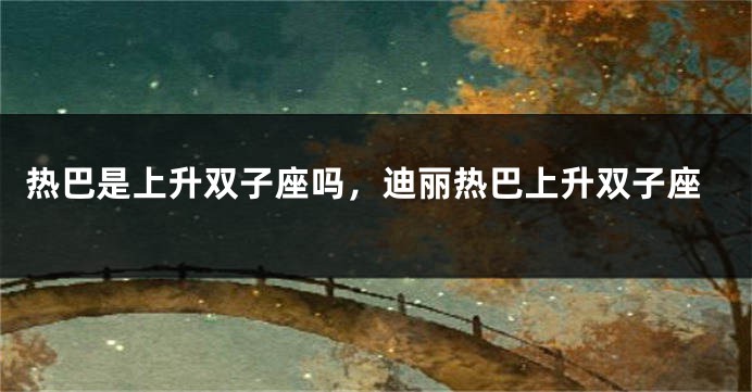 热巴是上升双子座吗，迪丽热巴上升双子座