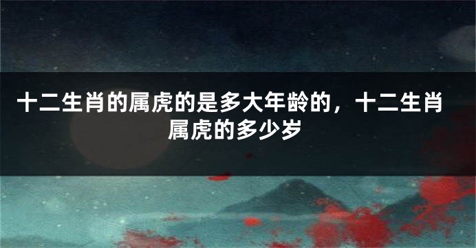 十二生肖的属虎的是多大年龄的，十二生肖属虎的多少岁