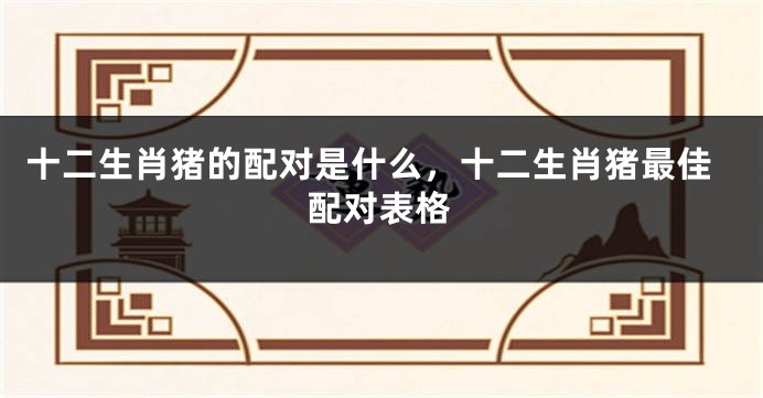 十二生肖猪的配对是什么，十二生肖猪最佳配对表格