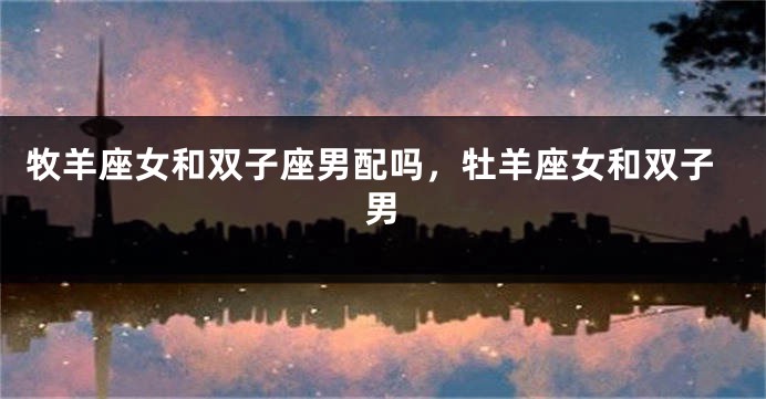 牧羊座女和双子座男配吗，牡羊座女和双子男