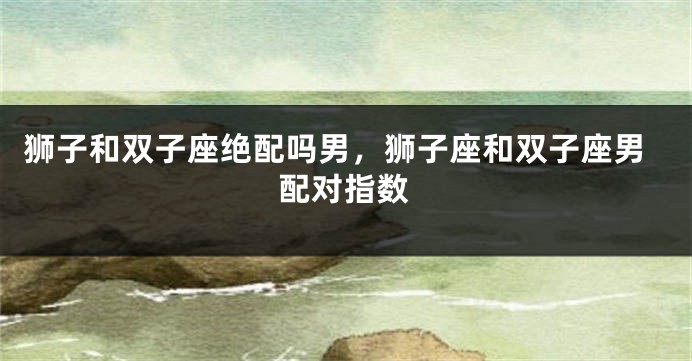 狮子和双子座绝配吗男，狮子座和双子座男配对指数