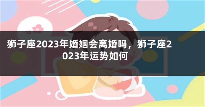 狮子座2023年婚姻会离婚吗，狮子座2023年运势如何
