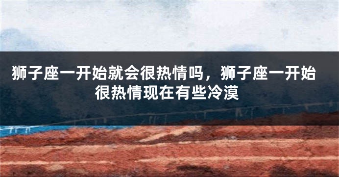 狮子座一开始就会很热情吗，狮子座一开始很热情现在有些冷漠