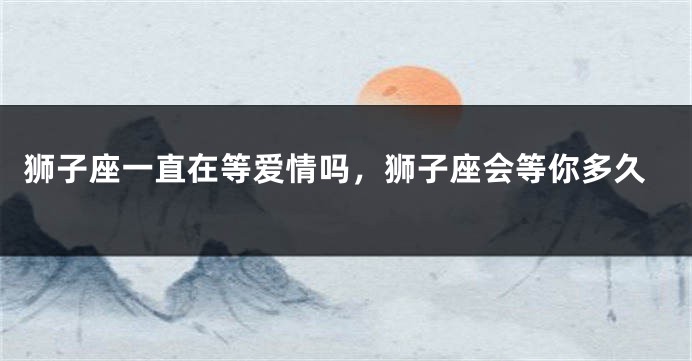 狮子座一直在等爱情吗，狮子座会等你多久
