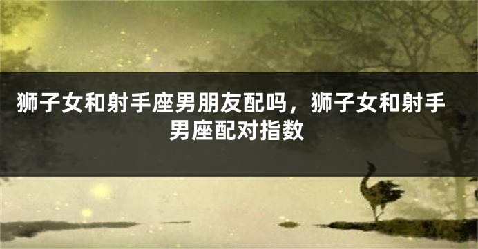 狮子女和射手座男朋友配吗，狮子女和射手男座配对指数