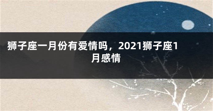 狮子座一月份有爱情吗，2021狮子座1月感情