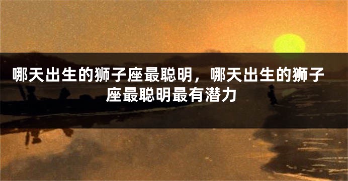 哪天出生的狮子座最聪明，哪天出生的狮子座最聪明最有潜力