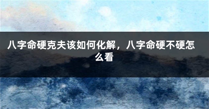 八字命硬克夫该如何化解，八字命硬不硬怎么看