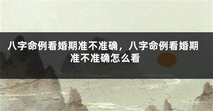 八字命例看婚期准不准确，八字命例看婚期准不准确怎么看