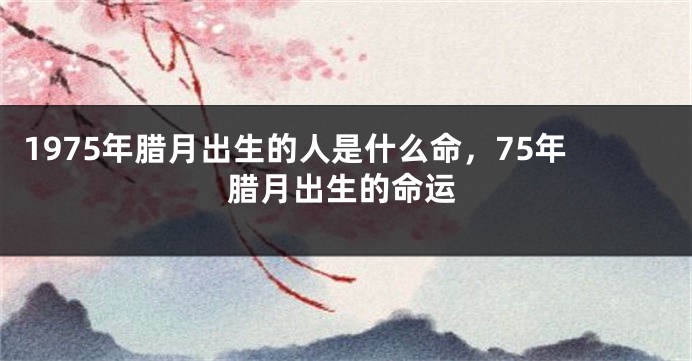 1975年腊月出生的人是什么命，75年腊月出生的命运