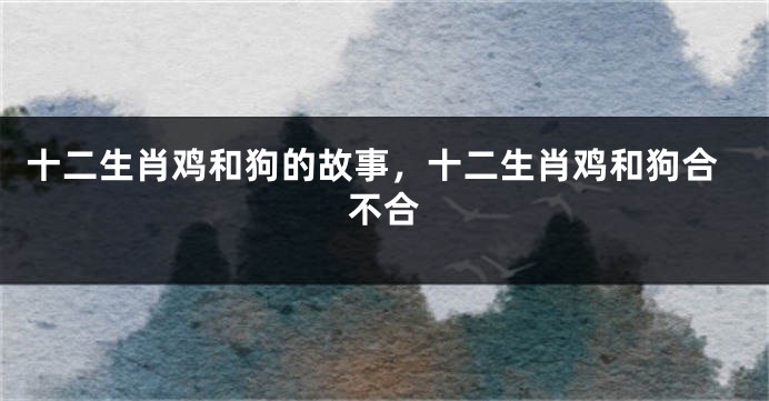 十二生肖鸡和狗的故事，十二生肖鸡和狗合不合