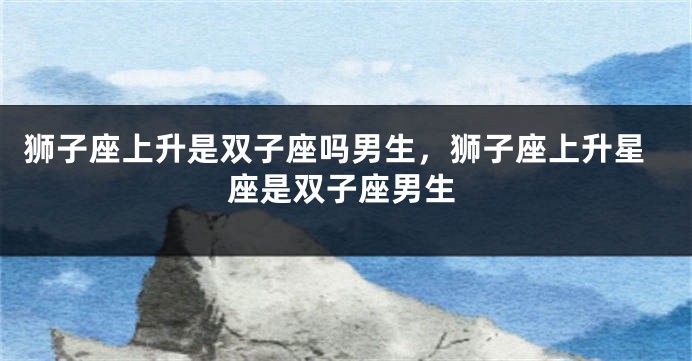狮子座上升是双子座吗男生，狮子座上升星座是双子座男生