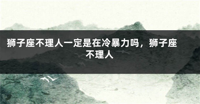 狮子座不理人一定是在冷暴力吗，狮子座 不理人
