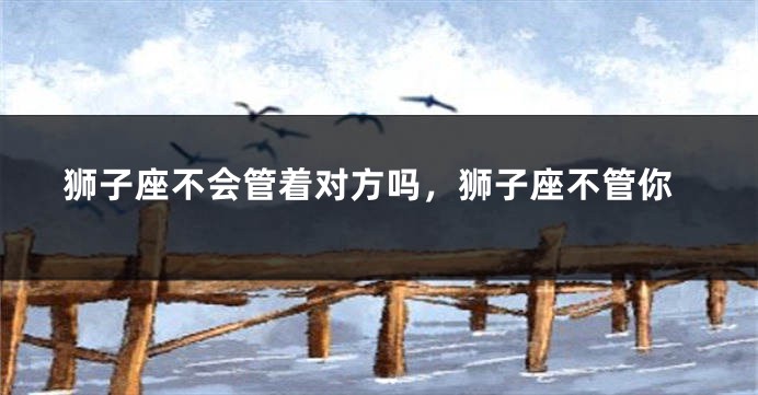 狮子座不会管着对方吗，狮子座不管你